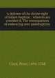 A defence of the divine right of infant-baptism : wherein are consider'd, The consequences of embracing anti-pedobaptism, Clark, Peter, 1694-1768 