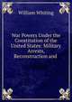 War Powers Under the Constitution of the United States: Military Arrests, Reconstruction and ., William Whiting 