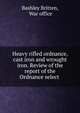 Heavy rifled ordnance, cast iron and wrought iron. Review of the report of the Ordnance select ., Bashley Britten, War office 