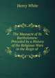 The Massacre of St. Bartholomew: Preceded by a History of the Religious Wars in the Reign of ., Henry White 