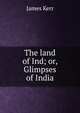 The land of Ind; or, Glimpses of India, James Kerr 