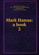 Mark Hanna: a book. 2, Hanna, Marcus Alonzo, 1837-1904. [from old catalog],Chapple, Joseph Mitchell, 1867- [from old catalog] 