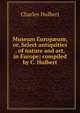 Museum Europ?um; or, Select antiquities . of nature and art, in Europe; compiled by C. Hulbert, Charles Hulbert 
