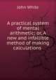 A practical system of mental arithmetic; or, A new and infallible method of making calculations ., John White 