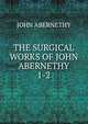 THE SURGICAL WORKS OF JOHN ABERNETHY. 1-2, John Abernethy 