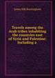 Travels among the Arab tribes inhabiting the countries east of Syria and Palestine: Including a ., Buckingham James Silk 