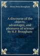A discourse of the objects, advantages, and pleasures of science by H.P. Brougham., Henry Peter Brougham 