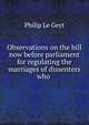 Observations on the bill now before parliament for regulating the marriages of dissenters who ., Philip le Geyt 
