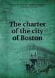 The charter of the city of Boston, Boston. Charters. [from old catalog],Boston. Ordinances, etc. [from old catalog],Massachusetts. Laws, statutes, etc. (Boston) [from old catalog] 