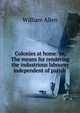 Colonies at home: or, The means for rendering the industrious labourer independent of parish ., Allen, William 