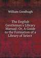 The English Gentleman's Library Manual: Or, A Guide to the Formation of a Library of Select ., William Goodhugh 
