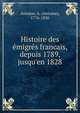 Histoire des e?migre?s francais, depuis 1789, jusqu'en 1828, Antoine, A. (Antoine), 1776-1836 