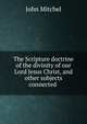 The Scripture doctrine of the divinity of our Lord Jesus Christ, and other subjects connected ., John Mitchel 
