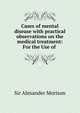 Cases of mental disease with practical observations on the medical treatment: For the Use of ., Sir Alexander Morison 