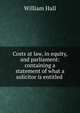 Costs at law, in equity, and parliament: containing a statement of what a solicitor is entitled ., William Hall 