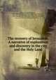 The recovery of Jerusalem. A narrative of exploration and discovery in the city and the Holy Land, Wilson, Charles William, Sir, 1836-1905,Palestine exploration fund,Warren, Charles, Sir, 1840-1927, joint author,Morrison, Walter, 1836- ed,Stanley, Arthur Penrhyn, 1815-1881,Vogu?e?, Charles Jean Melchoir, marquis de, 1829-1916,Spiers, Richard Phene 