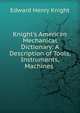 Knight's American Mechanical Dictionary: A Description of Tools, Instruments, Machines ., Edward Henry Knight 