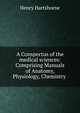 A Conspectus of the medical sciences: Comprising Manuals of Anatomy, Physiology, Chemistry ., Henry Hartshorne 