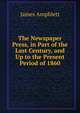 The Newspaper Press, in Part of the Last Century, and Up to the Present Period of 1860, James Amphlett 