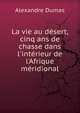 La vie au d?sert, cinq ans de chasse dans l'int?rieur de l'Afrique m?ridional, Alexandre Dumas 