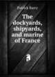 The dockyards, shipyards, and marine of France, Patrick Barry 