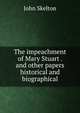 The impeachment of Mary Stuart . and other papers historical and biographical, John Skelton 