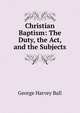 Christian Baptism: The Duty, the Act, and the Subjects, George Harvey Ball 