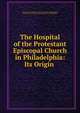 The Hospital of the Protestant Episcopal Church in Philadelphia: Its Origin ., Hospital of the Protestant Episcopal Church in Philadelphia, Hospital of the Protestant Episcopal Church, Philadelphia 
