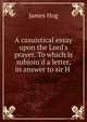 A casuistical essay upon the Lord's prayer. To which is subjoin'd a letter, in answer to sir H ., James Hog 