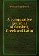 A comparative grammar of Sanskrit, Greek and Latin, William Hugh Ferrar 