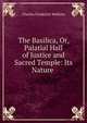 The Basilica, Or, Palatial Hall of Justice and Sacred Temple: Its Nature ., Charles Frederick Watkins 