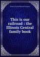 This is our railroad : the Illinois Central family book, Illinois Central Railroad Company 
