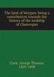 The land of Morgan: being a contribution towards the history of the lordship of Glamorgan, Clark, George Thomas, 1809-1898 