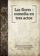 Las flores : comedia en tres actos, Alvarez Quintero, Seraf?n, 1871-1938,Alvarez Quintero, Joaqu?n, 1873-1944 