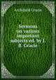 Sermons on various important subjects ed. by J.B. Gracie., Archibald Gracie 