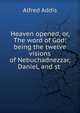 Heaven opened, or, The word of God: being the twelve visions of Nebuchadnezzar, Daniel, and st ., Alfred Addis 