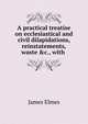 A practical treatise on ecclesiastical and civil dilapidations, reinstatements, waste &c., with ., James Elmes 