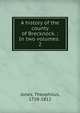A history of the county of Brecknock. : In two volumes. .. 2, Jones, Theophilus, 1758-1812 