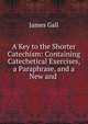 A Key to the Shorter Catechism: Containing Catechetical Exercises, a Paraphrase, and a New and ., James Gall 