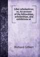 Liber scholasticus; or, An account of the fellowships, scholarships, and exhibitions at ., Richard Gilbert 