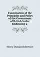 Examination of the Principles and Policy of the Government of British India: Embracing a ., Henry Dundas Robertson 