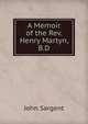 A Memoir of the Rev. Henry Martyn, B.D., John Sargent 