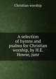A selection of hymns and psalms for Christian worship, by H.E. Howse, junr, Christian Worship 