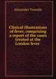 Clinical illustrations of fever, comprising a report of the cases treated at the London fever ., Alexander Tweedie 
