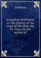Jerusalem destroyed; or The history of the siege of the Holy city by Titus, by the author of ., Grierson 
