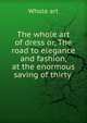 The whole art of dress or, The road to elegance and fashion, at the enormous saving of thirty ., Whole art 