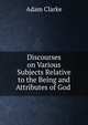 Discourses on Various Subjects Relative to the Being and Attributes of God ., Adam Clarke 