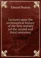 Lectures upon the ecclesiastical history of the first century (of the second and third centuries)., Edward Burton 