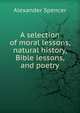 A selection of moral lessons, natural history, Bible lessons, and poetry, Alexander Spencer 