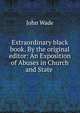 Extraordinary black book. By the original editor: An Exposition of Abuses in Church and State ., John Wade 